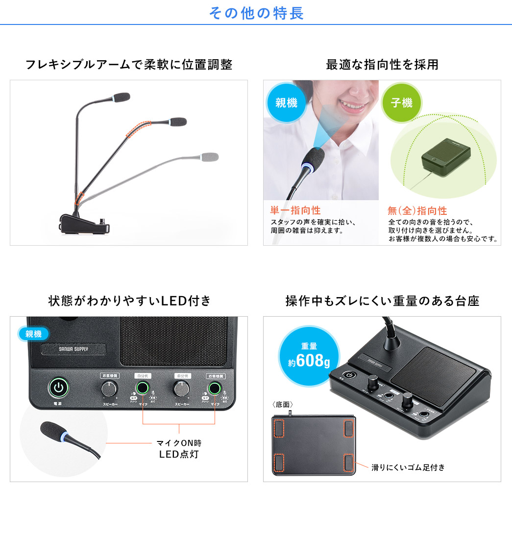 その他の特長 フレキシブルアームで柔軟に位置調整 最適な指向性を採用 状態がわかりやすいLED付き ボタンを押してもズレにくい重量のある台座