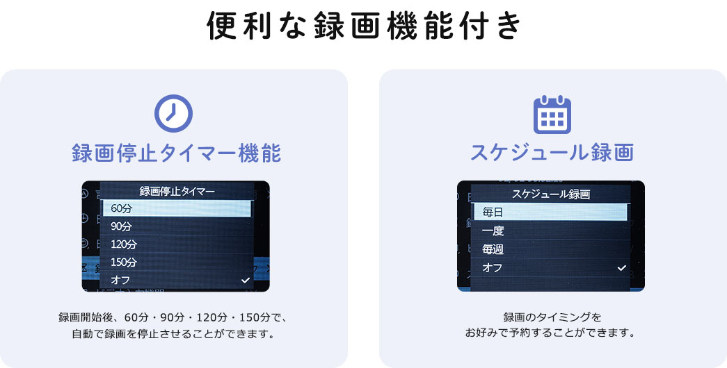 便利な録画機能付き。録画停止タイマー機能、録画開始後、60分、90分、120分、150分で、自動で録画を停止させることができます。スケジュール録画、録画のタイミングをお好みで予約することができます。