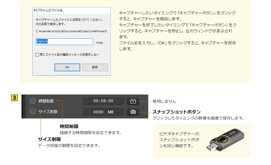 キャプチャーしたいタイミングで「キャプチャーボタン」をクリックすると、キャプチャーを開始します。キャプチャーを終了したいタイミングで「キャプチャーボタン」をクリックすると、キャプチャーを停止し、左のウィンドウが表示されます。ファイル名を入力し、「OK」をクリックすると、キャプチャーを保存します。　3 時間制限 録画する時間制限を設定できます。　サイズ制限 データ容量の制限を設定できます　スナップショットボタン クリックしたタイミングの映像を画像で保存します。ビデオキャプチャーのスナップショットボタンも同じ機能です。