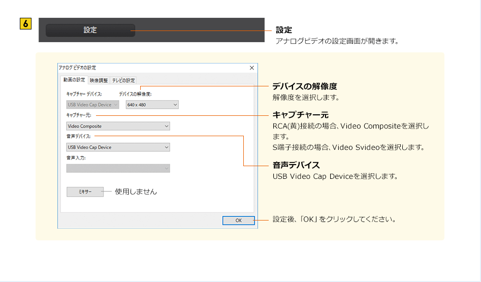 設定 アナログビデオの設定画面が開きます。　デバイスの解像度 解像度を選択します。　キャプチャー元 RCA(黄)接続の場合、Video Compositeを選択します。 S端子接続の場合、Video Svideoを選択します。　音声デバイス USB Video Cap Deviceを選択します。　設定後、「OK」をクリックしてください。