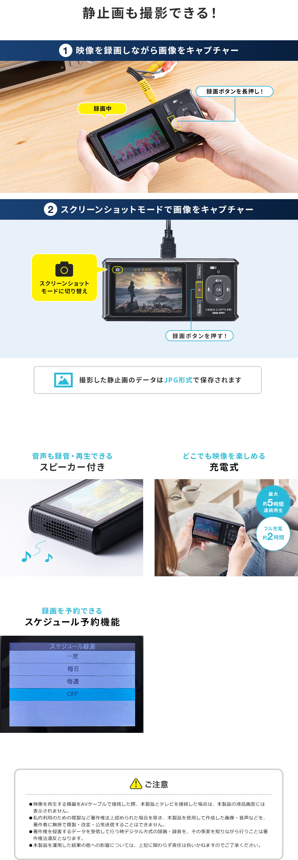 静止画も撮影できる！ 1 映像を録画しながら画面をキャプチャー 2 スクリーンショットモードで画像をキャプチャー 撮影した静止画のデータはJPG形式で保存されます 音声も録音・再生できるスピーカー付き どこでも映像を楽しめる充電式 録画を予約できるスケジュール予約機能