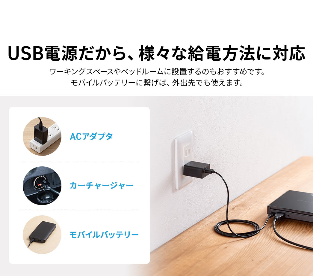 USB電源だから、ACアダプタ、カーチャージャー、モバイルバッテリーなどの様々な給電方法に対応しています。ワーキングスペースやベッドルームに設置するのもおすすめです。モバイルバッテリーに繋げば、外出先でも使えます。