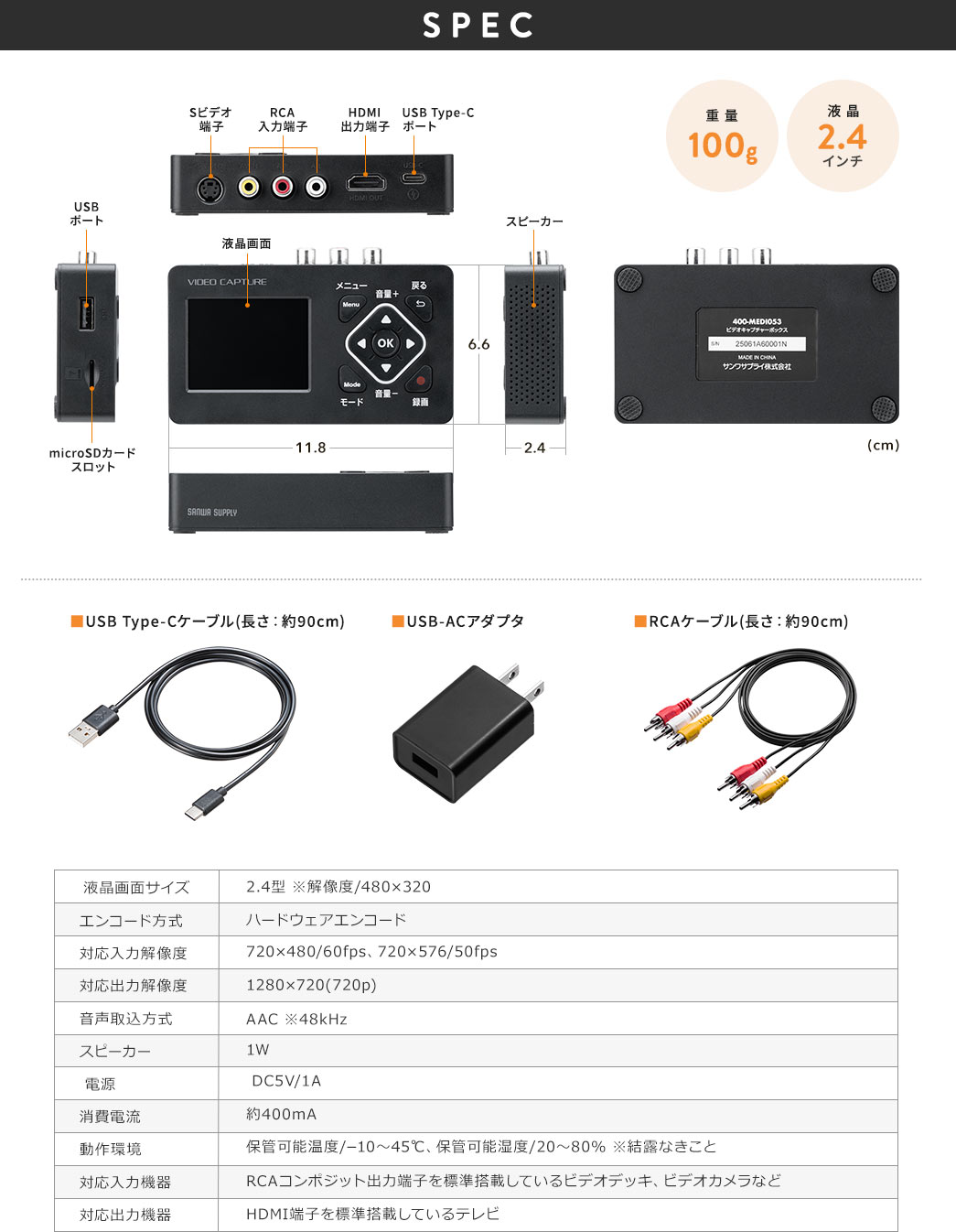 SPEC、重量100g、液晶2.4インチ。付属品、USB Type-Cケーブル(長さ：約90cm)、USB-ACアダプタ、RCAケーブル(長さ：約90cm)。液晶画面サイズ、2.4型 ※解像度、480×320。エンコード方式、ハードウェアエンコード。対応入力解像度、720×480、60fps、720×576、50fps。対応出力解像度、1280×720(720p)。音声取込方式、AAC、※48kHz。スピーカー、1W。電源、DC5V/1A。消費電流、約400mA。動作環境、保管可能温度、?10～45℃、保管可能湿度、20～80% ※結露なきこと。対応入力機器、RCAコンポジット出力端子を、標準搭載しているビデオデッキ、ビデオカメラなど。対応出力機器、HDMI端子を標準搭載しているテレビ。