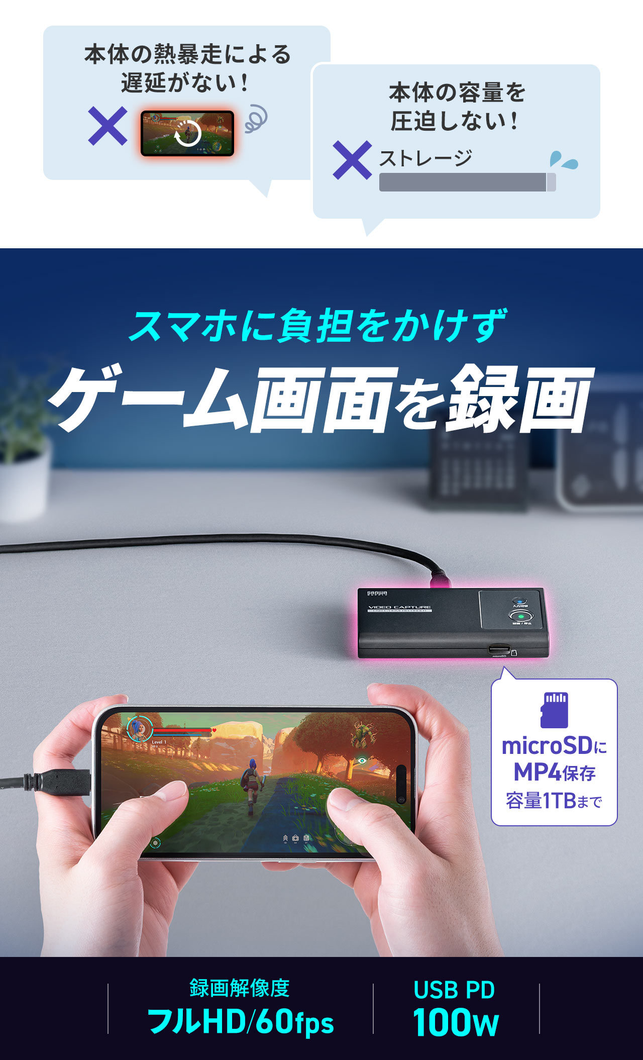 本体の熱暴走による遅延がなく、本体の容量を圧迫しない、スマホに負担をかけずゲーム画面を録画できます。microSDに、容量1TBまでMP4を保存でき、録画解像度、フルHD/60fpsで、USB PD100wに対応します。