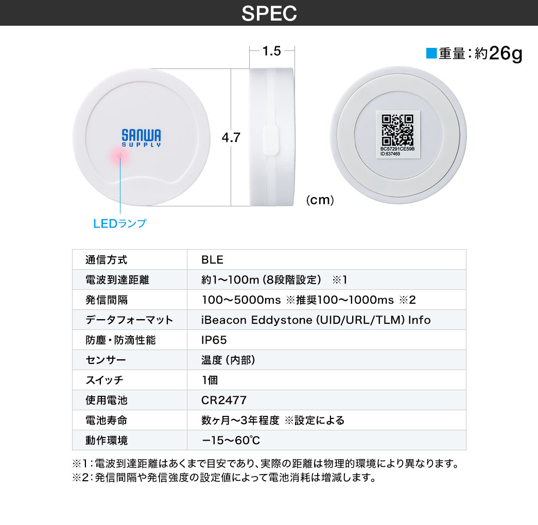 SPEC、重量約26g。通信方式、BLE。電波到達距離、約1～100m（8段階設定）、※1。 発信間隔、100～5000ms※推奨100～1000ms、※2。データフォーマット、iBeacon Eddystone（UID/URL/TLM）Info 。防塵・防滴性能、IP65。センサー、温度（内部）。スイッチ、1個。使用電池、CR2477（1000mAh）。電池寿命、数ヶ月～3年程度※設定による。動作環境、－15～70℃。