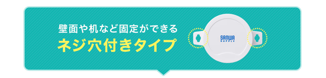 壁面や机など固定ができるネジ穴付きタイプ。