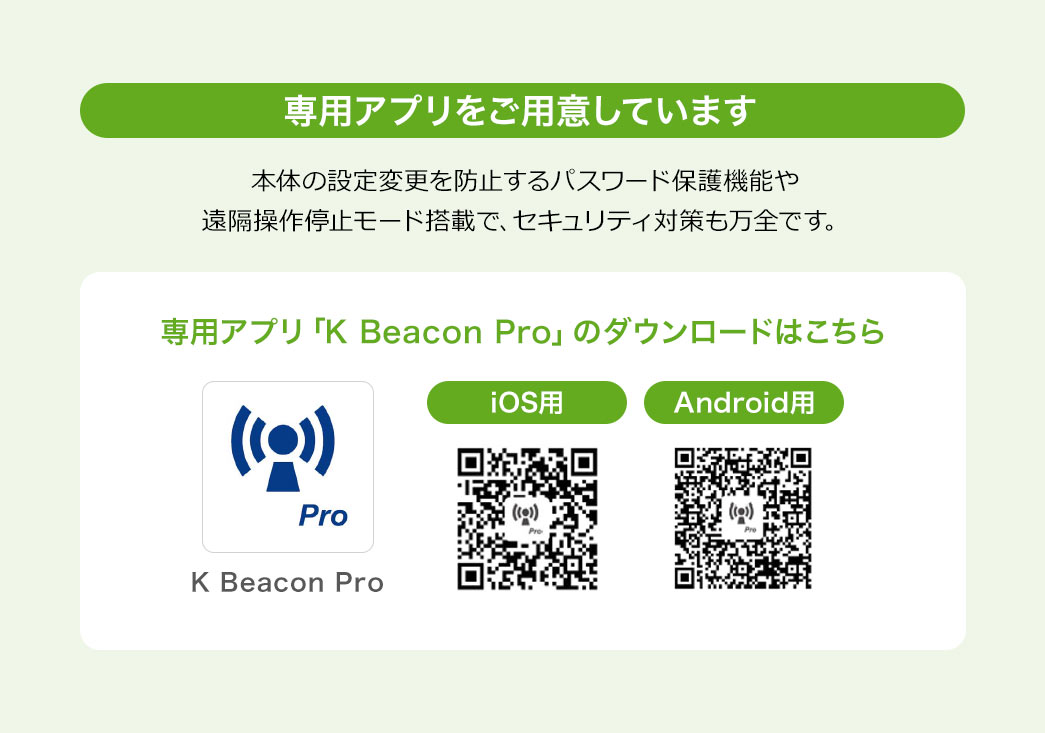 専用アプリをご用意しています。本体の設定変更を防止するパスワード保護機能や、遠隔操作停止モード搭載で、セキュリティ対策も万全です。専用アプリ「K Beacon Pro」のダウンロードはこちら。iOS用、Android用。