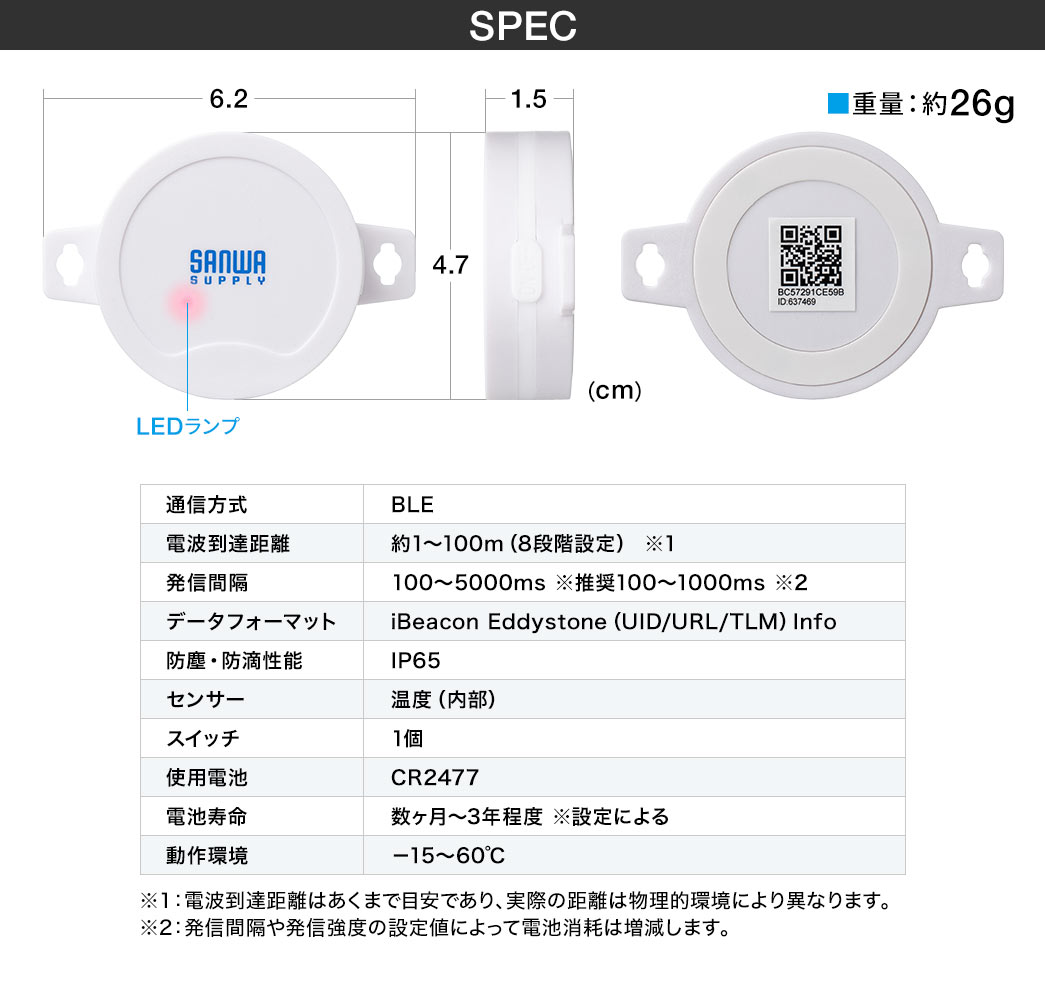 SPEC、重量約26g。通信方式、BLE。電波到達距離、約1～100m（8段階設定）、※1。 発信間隔、100～5000ms※推奨100～1000ms、※2。データフォーマット、iBeacon Eddystone（UID/URL/TLM）Info 。防塵・防滴性能、IP65。センサー、温度（内部）。スイッチ、1個。使用電池、CR2477（1000mAh）。電池寿命、数ヶ月～3年程度※設定による。動作環境、－15～70℃。※1、電波到達距離はあくまで目安であり、実際の距離は物理的環境により異なります。※2、発信間隔や発信強度の設定値によって電池消耗は増減します。