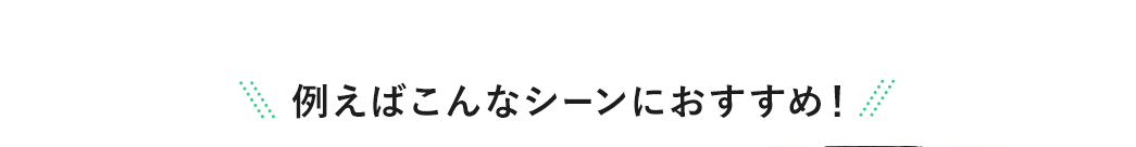 例えばこんなシーンにおすすめ！