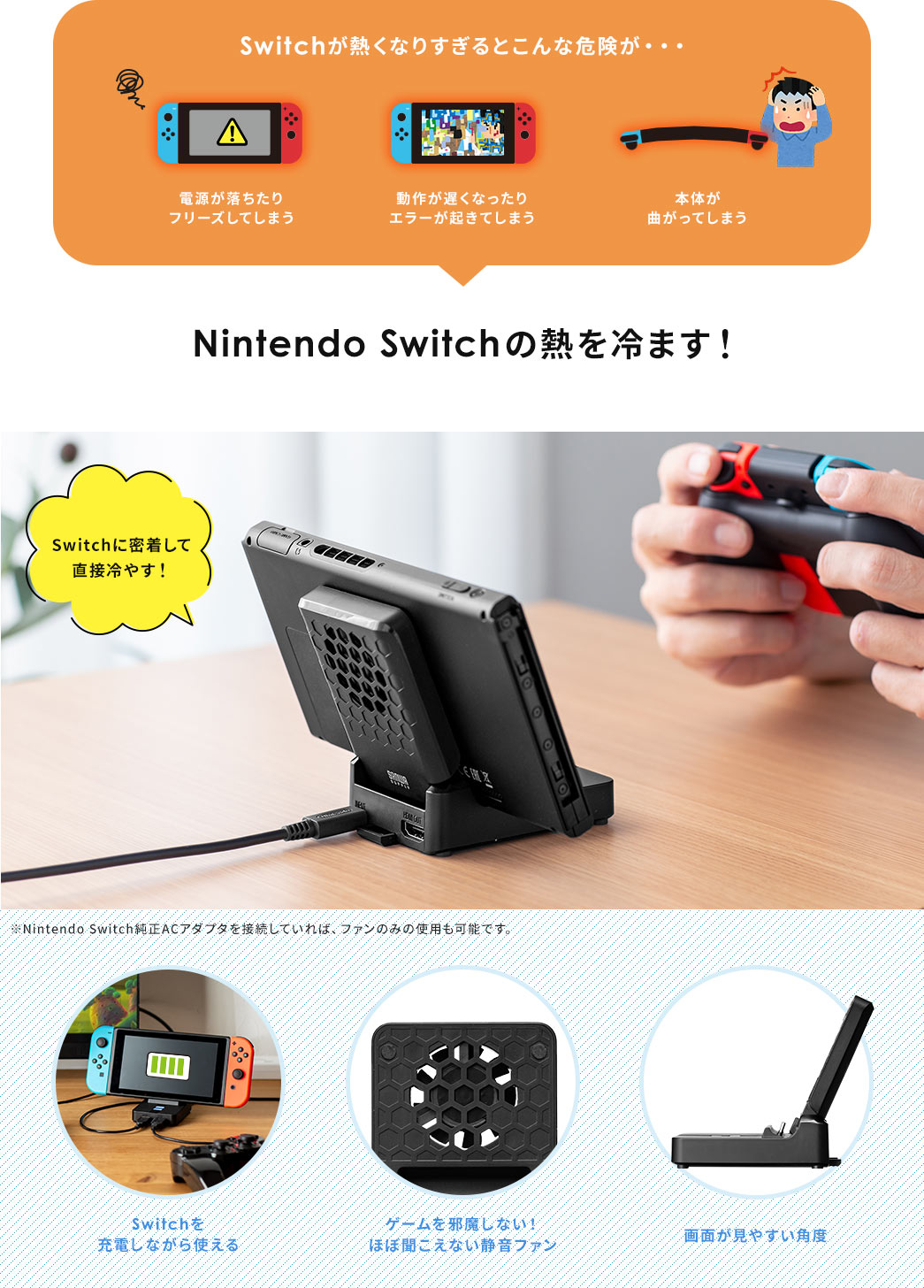 Switchが熱くなりすぎるとこんな危険が・・・。電源が落ちたり フリーズしてしまう。動作が遅くなったり エラーが起きてしまう。本体が曲がってしまう。NintendoSwitchの熱を冷やす!Switchに密着して直接冷やす!※ NintendoSwitch純正ACアダプタを接続していれば、ファンのみの使用も可能です。Switchを 充電しながら使える。ゲームを邪魔しない! ほぼ聞こえない静音ファン。画面が見やすい角度。