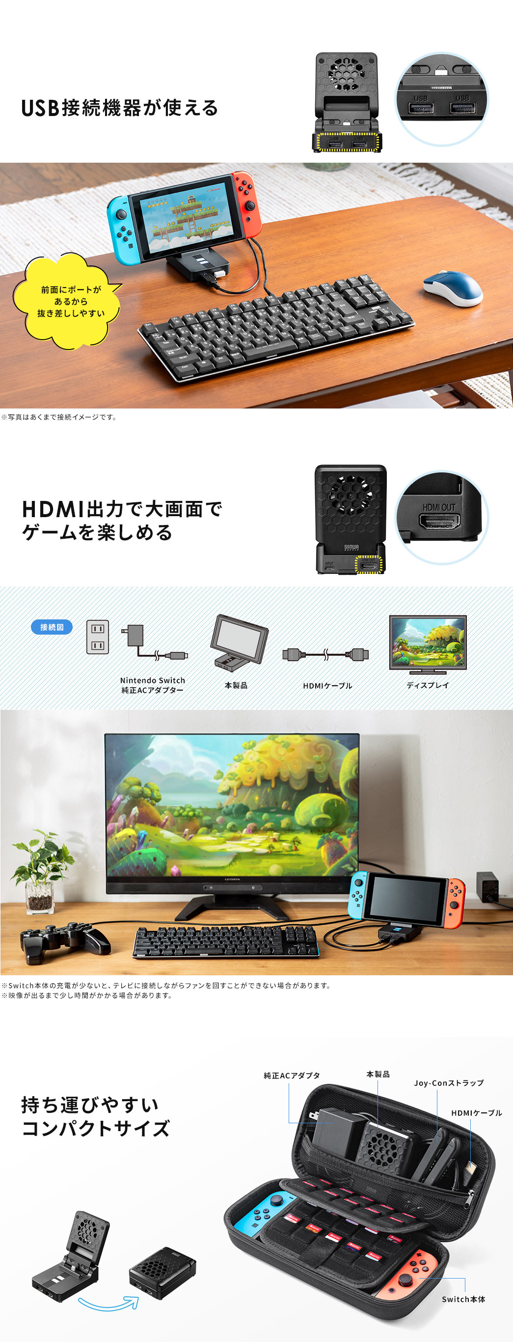 USB接続機器が使える。HDMI出力で大画面でゲームを楽しめる。※Switch本体の充電が 少ないと、テレビに接続しながらファンを回すことができない場合があります。※映像が出るまで少し時間がかかる場合があります。持ち運びがしやすいコンパクトサイズ。