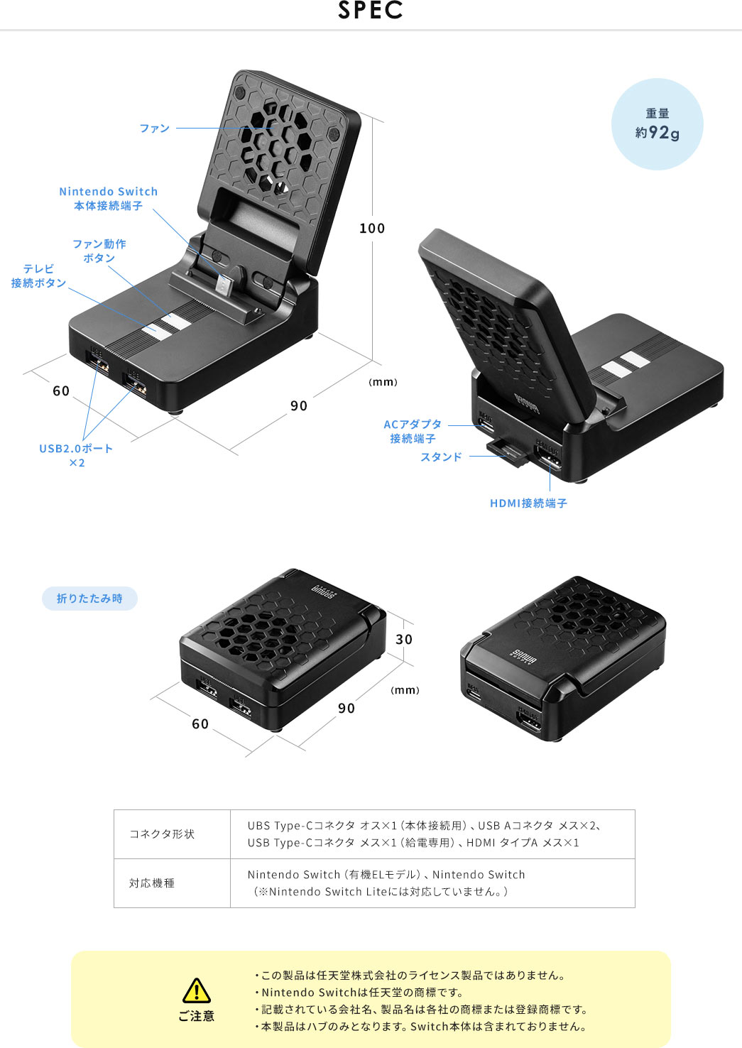 SPEC。重量約92g。コネクタ形状:UBSType-Cコネクタ オス×1(本体接続用)、USBAコネクタ メス×2、USBType-Cコネクタ メス×1(給電専用)、HDMIタイプAメス×1。対応機種:Nintendo Switch(有機ELモデル)、Nintendo Switch (※NintendoSwitchLiteには対応していません。)。ご注意:・この製品は任天堂株式会社のライセンス製品ではありません。・NintendoSwitchは任天堂の商標です。・記載されている会社名、製品名は各社の商標または登録商標です。・本製品はハブのみとなります。Switch本体は含まれておりません。