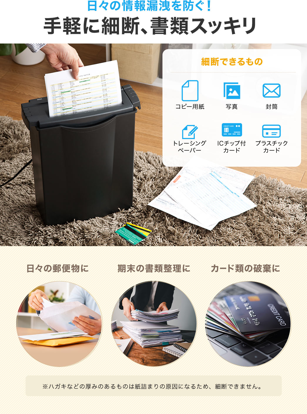 日々の情報漏洩を防ぎ、手軽に裁断し、書類をスッキリできる。細断できるもの、コピー用紙、写真、封筒など、日々の郵便物や期末の書類整理、カード類の破棄に使用できます。※ハガキなどの厚みのあるものは紙詰まりの原因になるため、細断できません。