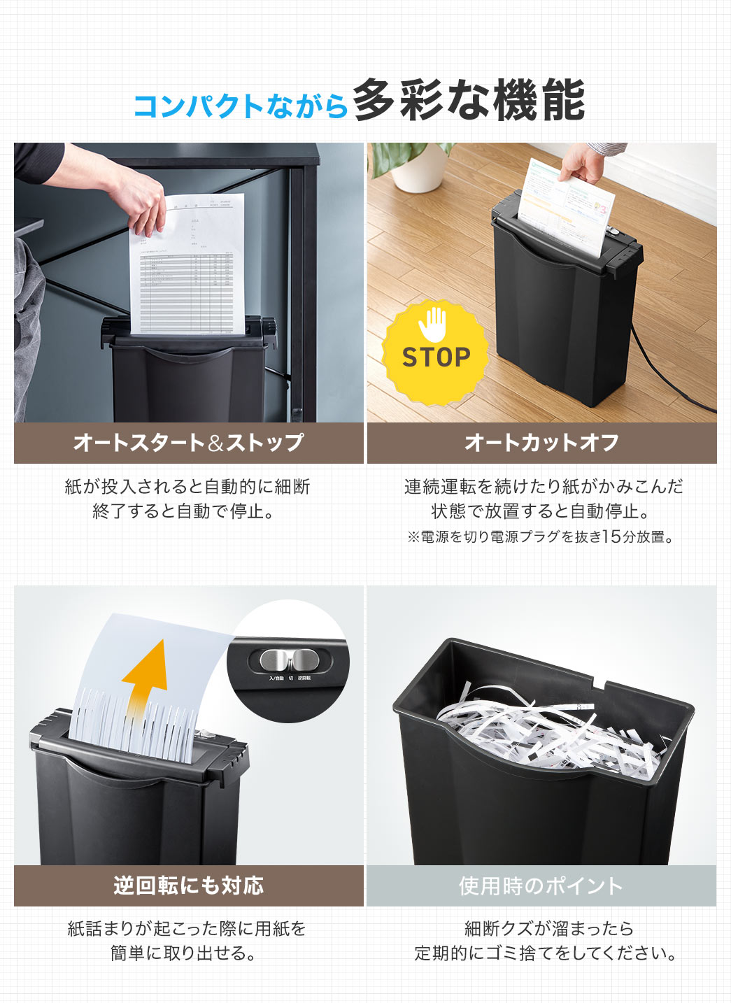 コンパクトながら多彩な機能、オートスタート＆ストップで、紙が投入されると自動的に細断し、終了すると自動で停止。オートカットオフで、連続運転を続けたり、紙がかみこんだ状態で放置すると自動停止。※電漂を切り電源プラグを抜き15分放置。逆回転にも対応しており、紙詰まりが起こった際に用紙を 簡単に収り出せる。使用時のポイント、細断クズが溜まったら、定期的にゴミ捨てをしてください。