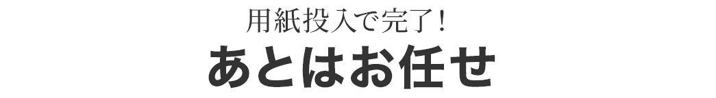 用紙投入で完了！ あとはお任せ