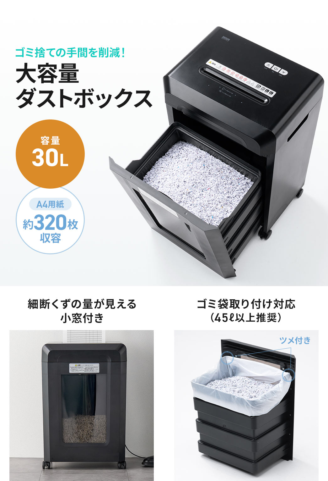 ゴミ捨ての手間を削減する、A4用紙約320枚収容可能な、30Lの大容量ダストボックス。細断くずの量が見える小窓付きで、ゴミ袋取り付け対応です。（45L以上を推奨）