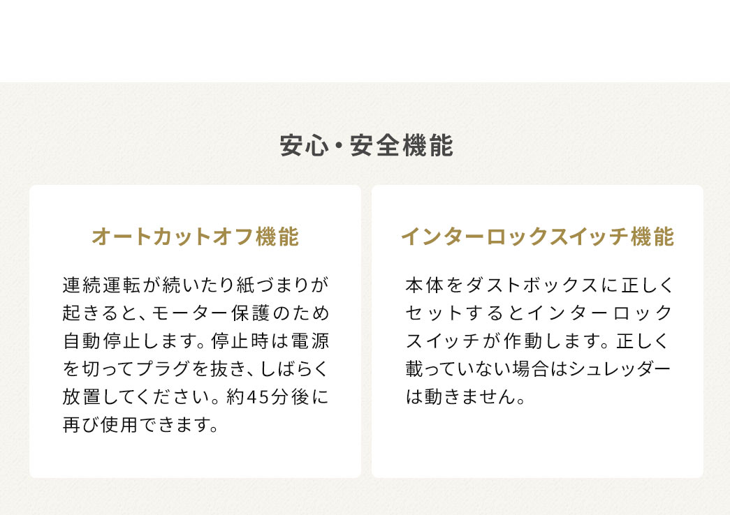 安心・安全機能として、連続運転や紙づまりが起きるとモーター保護のため自動停止します。停止時は電源を切ってプラグを抜き、しばらく時間を置くことで、約45分後に再使用できるオートカットオフ機能を搭載。また、本体がダストボックスに正しくセットされていない場合は動作しないインターロックスイッチを採用しており、誤作動を防ぎます。