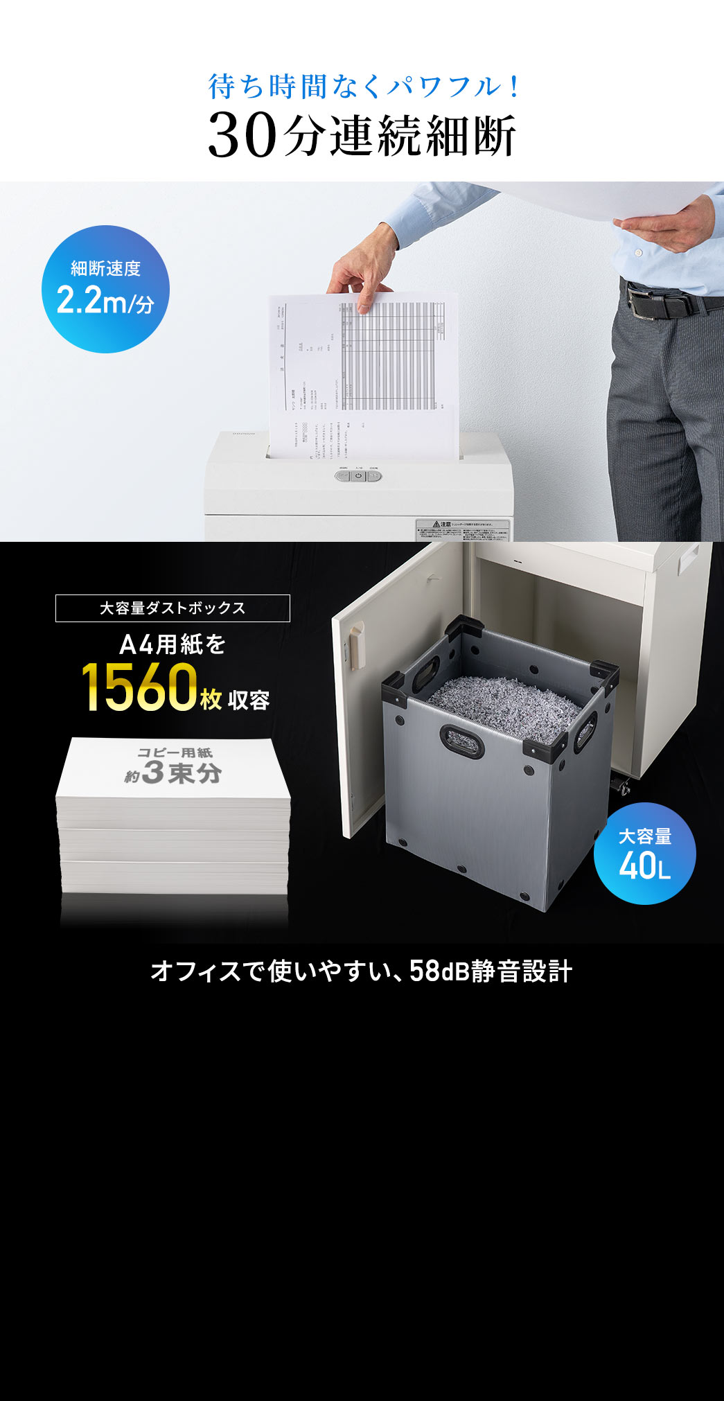 待ち時間なくパワフル！細断速度は2.2m/分で90分連続細断が可能です。40Lの大容量のダストボックスはA4用紙を3000枚収容できます。58dBの静音設計だから、オフィスで使いやすいです。