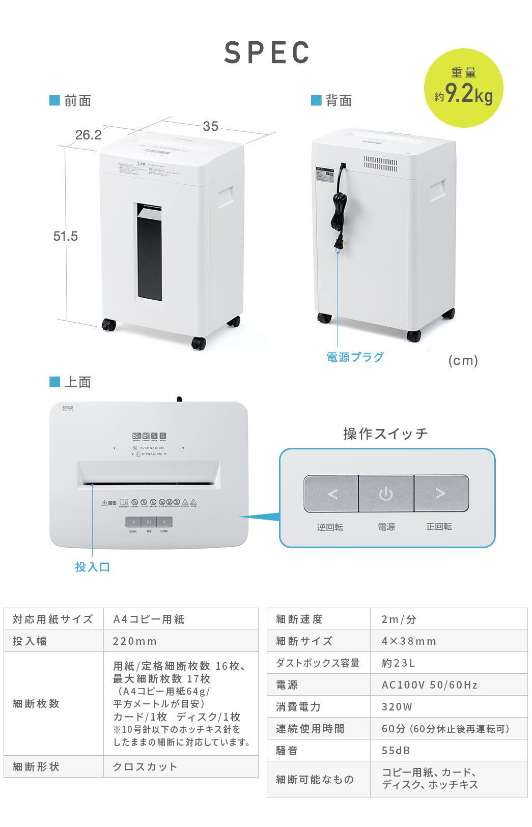 SPEC、重量約9.2kg。対応用紙サイズ、A4コピー用紙、投入幅、220mm、細断枚数、用紙、定格細断枚数16枚、最大細断枚数17枚(A4コピー用紙64g/平方メートルが目安)、カード1枚、ディスク1枚。※10号針以下のホッチキス針をしたままの細断に対応しています。細断形状、クロスカット、細断速度、2m/分、細断サイズ、4×38mm、ダストボックス容量、約23L、電源、AC100V 50/60Hz、消費電力、320W、連続使用時間、60分(60分休止後再運転可)、騒音55dB、細断可能なもの、コピー用紙、カード、ディスク、ホッチキスなど。