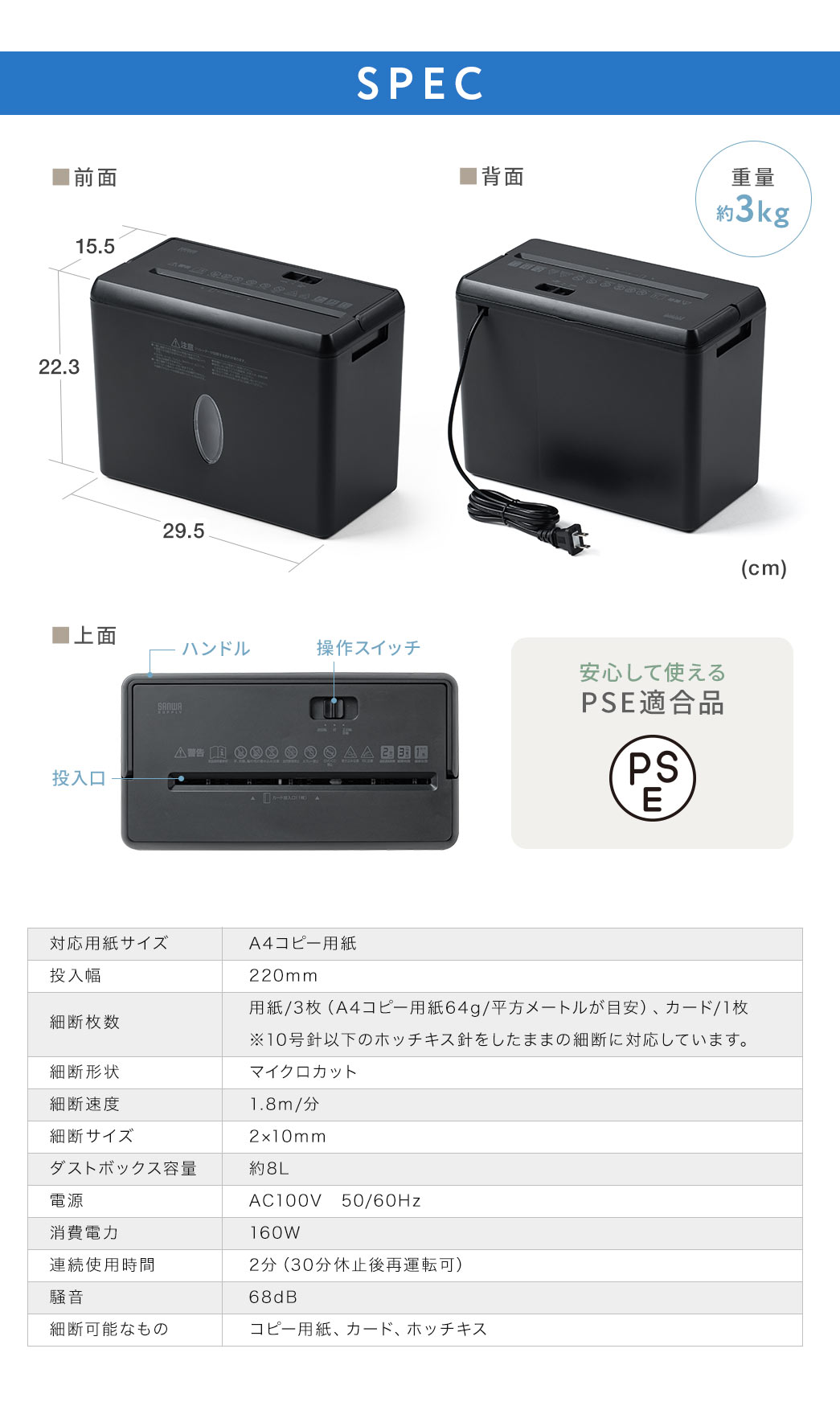 SPEC、重量約3kg、安心して使えるPSE適合品です。対応用紙サイズ、A4コピー用紙、投入幅、220mm、細断枚数、用紙/3枚（A4コピー用紙64g/平方メートルが目安）、カード/1枚 ※10号針以下のホッチキス針をしたままの細断に対応しています。細断形状、マイクロクロスカット、細断速度、1.8m/分、細断サイズ、2×10mm、ダストボックス容量、約8L、電源、AC100V　50/60Hz、消費電力、160W、連続使用時間、 2分（30分休止後再運転可）、騒音、 68dB、細断可能なもの、コピー用紙、カード、ホッチキス。
