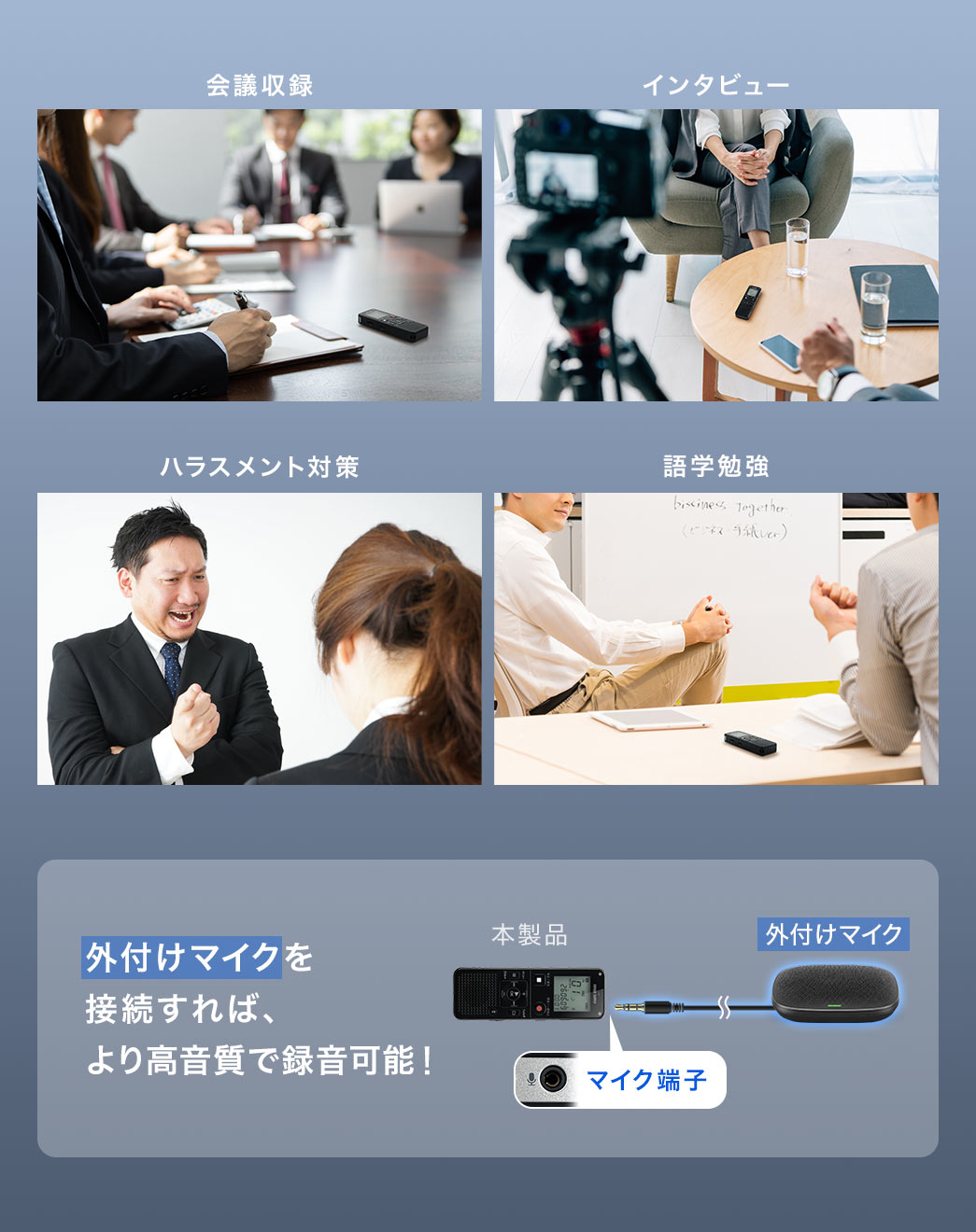 会議収録、インタビュー、ハラスメント対策、語学勉強などさまざまなシーンで使用できます。外付けマイクを 接続すれば、より高音質で録音可能！