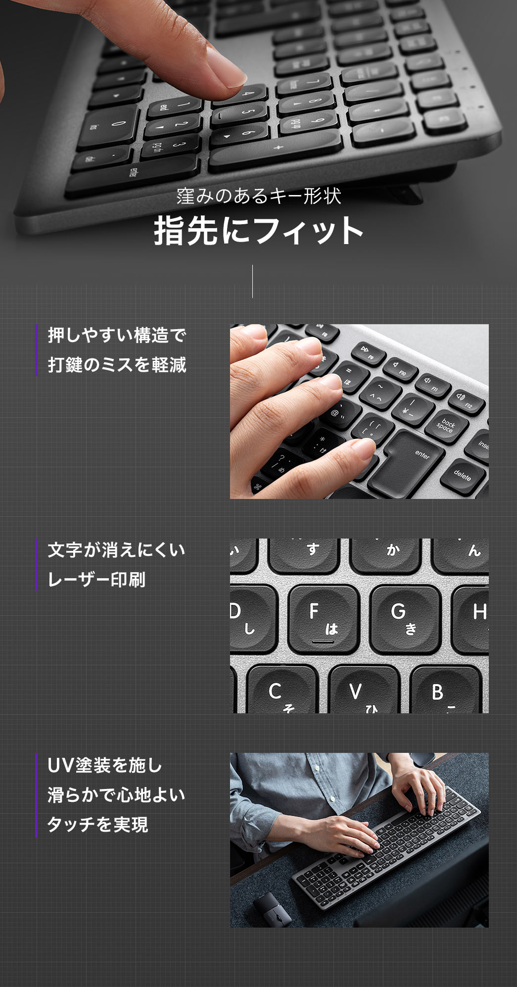 窪みのあるキー形状で指先にフィットし、押しやすい構造により打鍵ミスを軽減します。文字は消えにくいレーザー印刷を採用し、UV塗装により滑らかで心地よいタッチを実現しています。