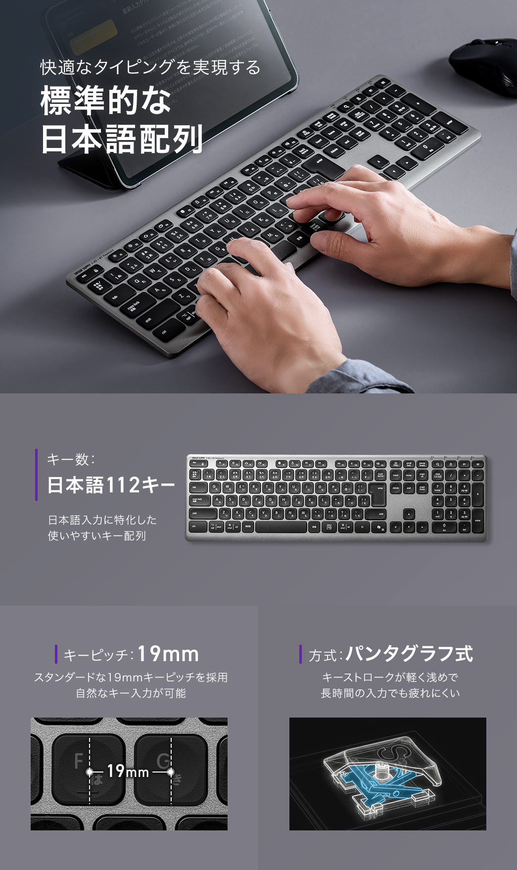 快適なタイピングを実現する標準的な日本語配列で、キー数は日本語112キーの日本語入力に特化した使いやすい配列です。19mmのキーピッチにより自然なキー入力が可能で、パンタグラフ式の軽く浅めなキーストロークにより、長時間の入力でも疲れにくい設計です。