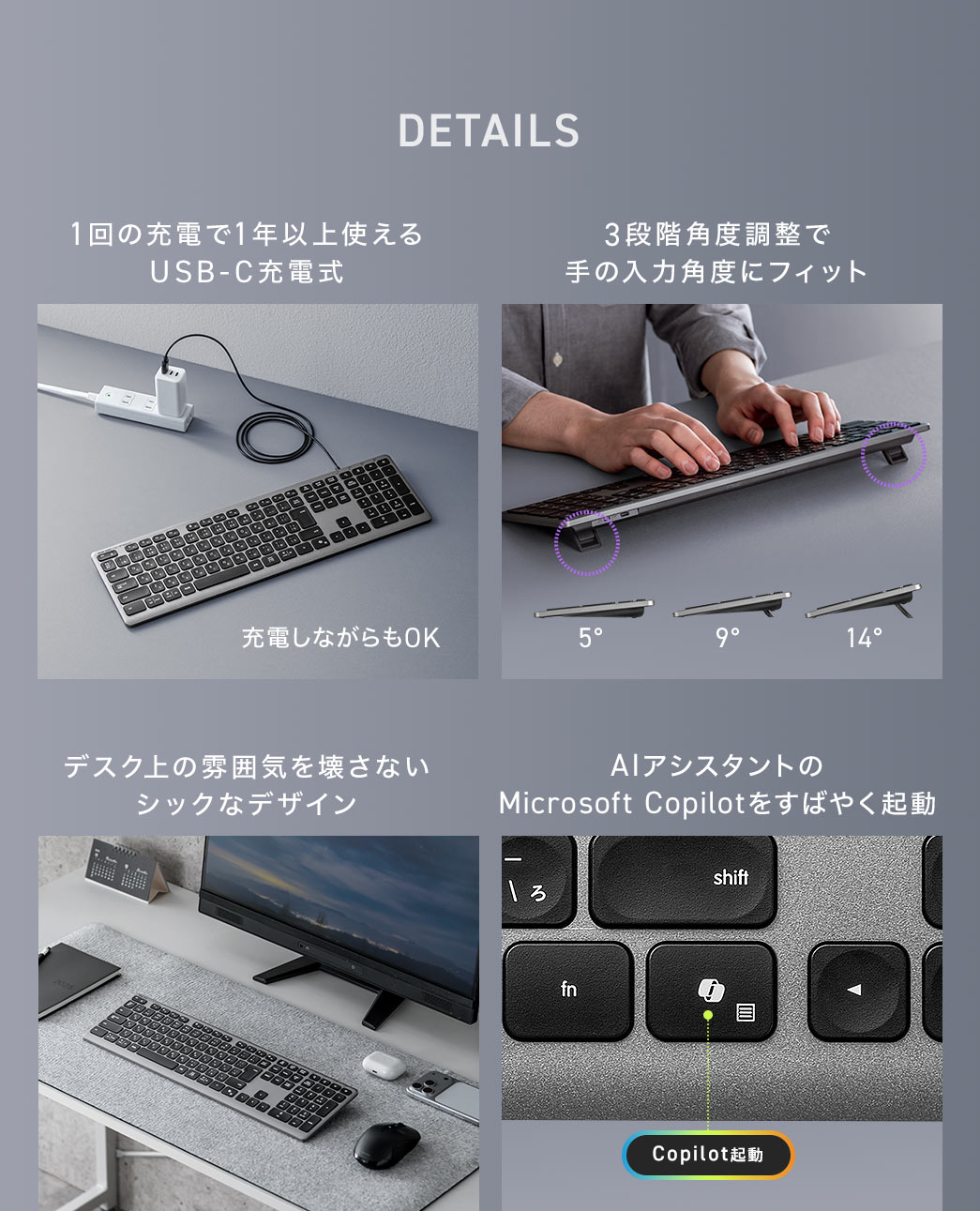 1回の充電で約1年以上使えるUSB-C充電式で、デスク上の雰囲気を壊さないシックなデザインに加え、3段階の角度調整により手の入力角度にフィットします。また、専用のキーでAIアシスタントのMicrosoft Copilotをすばやく起動することも可能です。