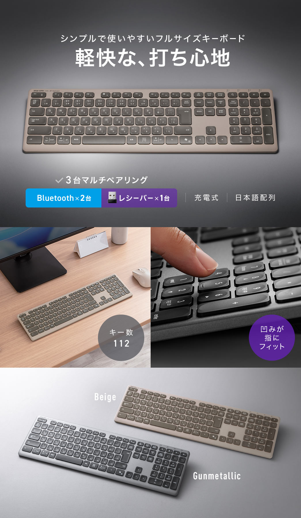 軽快な、打ち心地とシンプルで使いやすいフルサイズキーボード。3台マルチペアリングに対応し、Bluetooth 5.1で2台、レシーバーで1台接続可能な充電式で、日本語配列のキーボードです。キー数112キーで、凹み形状が指にフィットします。