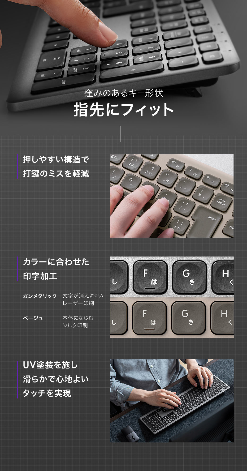 窪みのあるキー形状で指先にフィットし、押しやすい構造により打鍵ミスを軽減します。文字は消えにくいレーザー印刷を採用し、UV塗装により滑らかで心地よいタッチを実現しています。