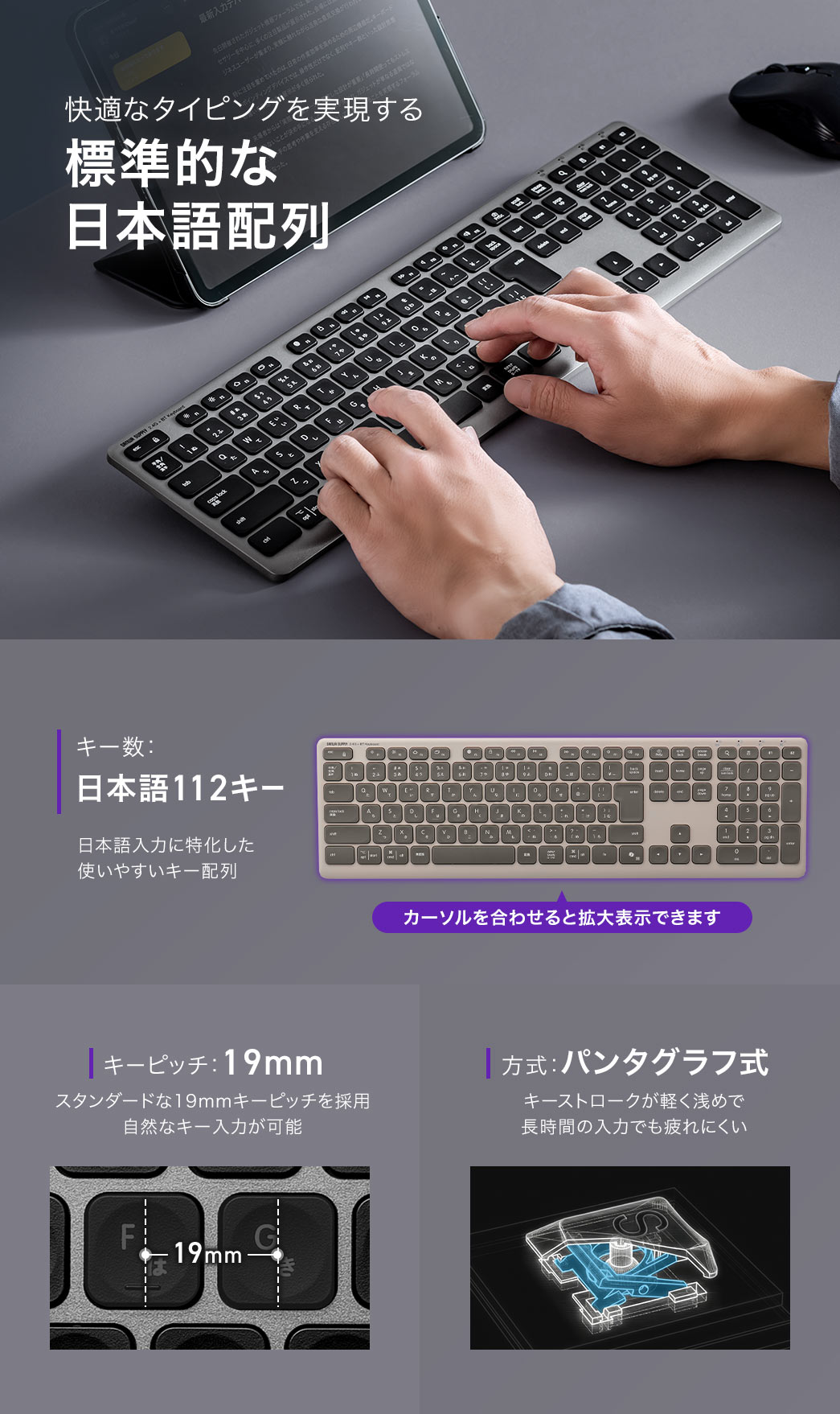 快適なタイピングを実現する標準的な日本語配列で、キー数は日本語112キーの日本語入力に特化した使いやすい配列です。19mmのキーピッチにより自然なキー入力が可能で、パンタグラフ式の軽く浅めなキーストロークにより、長時間の入力でも疲れにくい設計です。