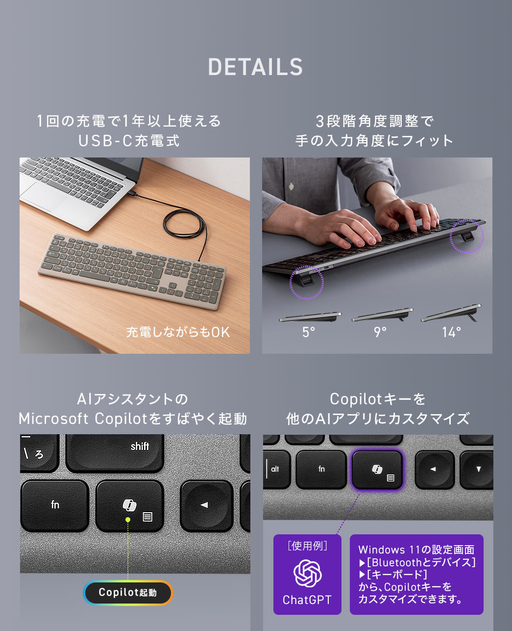 1回の充電で約1年以上使えるUSB-C充電式で、デスク上の雰囲気を壊さないシックなデザインに加え、3段階の角度調整により手の入力角度にフィットします。また、専用のキーでAIアシスタントのMicrosoft Copilotをすばやく起動することも可能です。