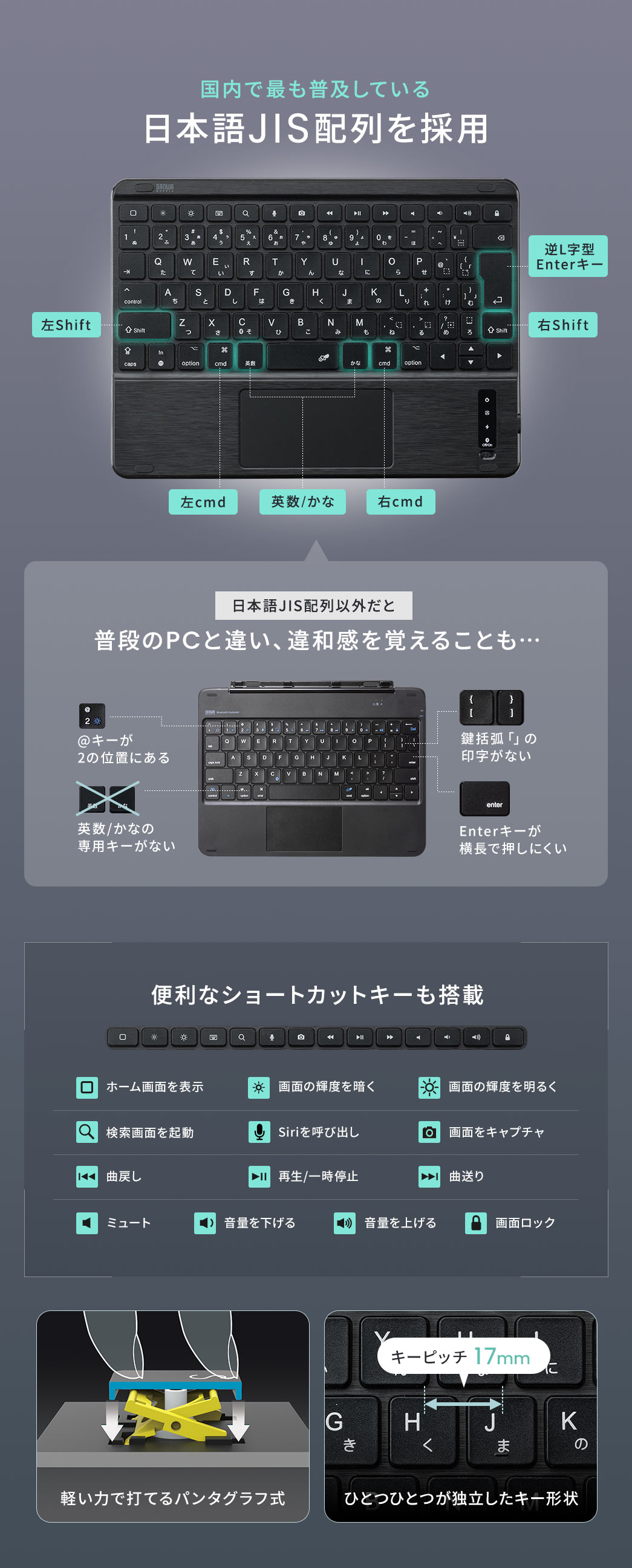 国内で最も普及している日本語JIS配列を採用しており、日本語JIS配列以外だと普段のPCと違い、違和感を感じるということもありません。ホーム画面を表示したり、画面の輝度の調整、検索画面の起動など便利なショートカットキーも搭載しています。軽い力で打てるパンタグラフ式を採用しており、キーピッチ17mmでひとつひとつが独立したキー形状となっています。