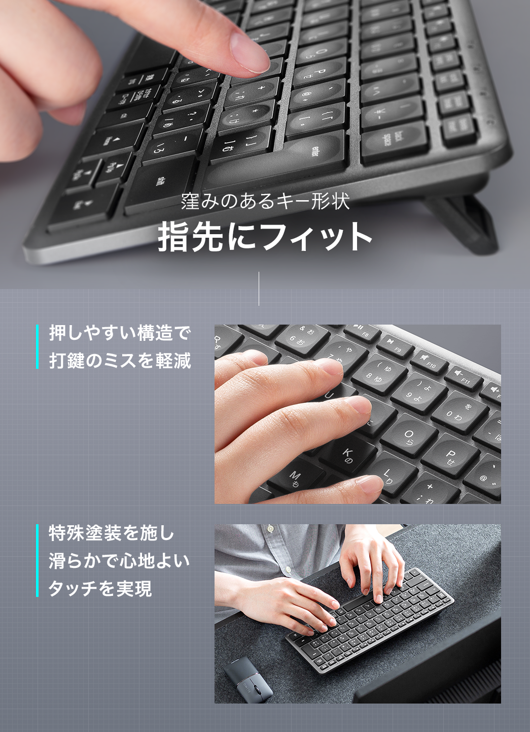 窪みのあるキー形状なので、指先にフィットします。押しやすい構造で打鍵のミスを軽減し、特殊塗装を施しているので、滑らかで心地よいタッチを実現しています。