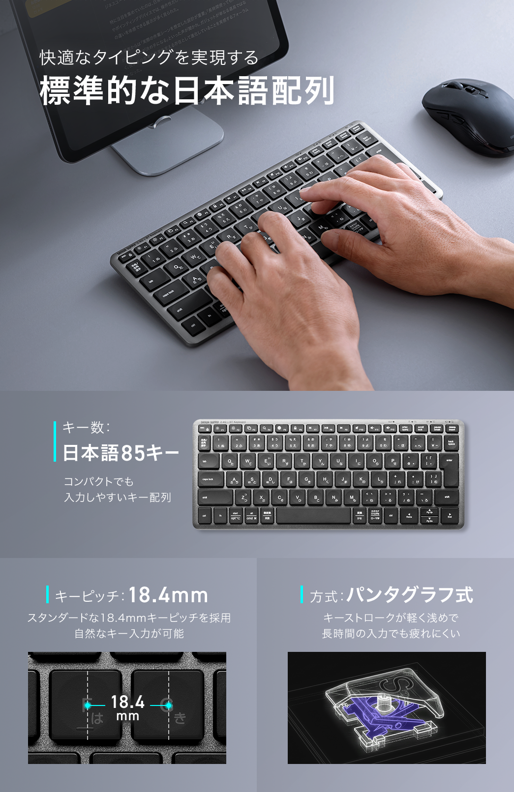 快適なタイピングを実現する、標準的な日本語配列。日本語85キーで、コンパクトでも入力しやすいキー配列です。スタンダードな18.4mmキーピッチを採用しており、自然なキー入力が可能で、軽く浅めのキーストロークのパンタグラフ式により、長時間の入力でも疲れにくいです。