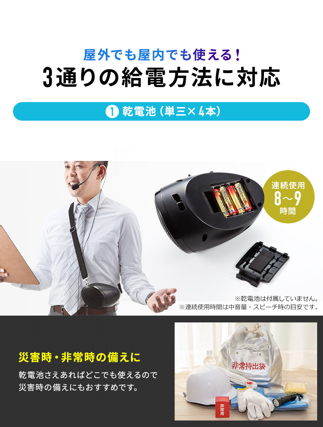 3通りの給電方法に対応し、屋外でも屋内でも使えます。1、乾電池(単三×4本)。連続使用8~9時間。※乾電池は付属していません。※連続使用時間は中音量・スピーチ時の目安です。乾電池さえあればどこでも使えるので、災害時の備えにもおすすめです。