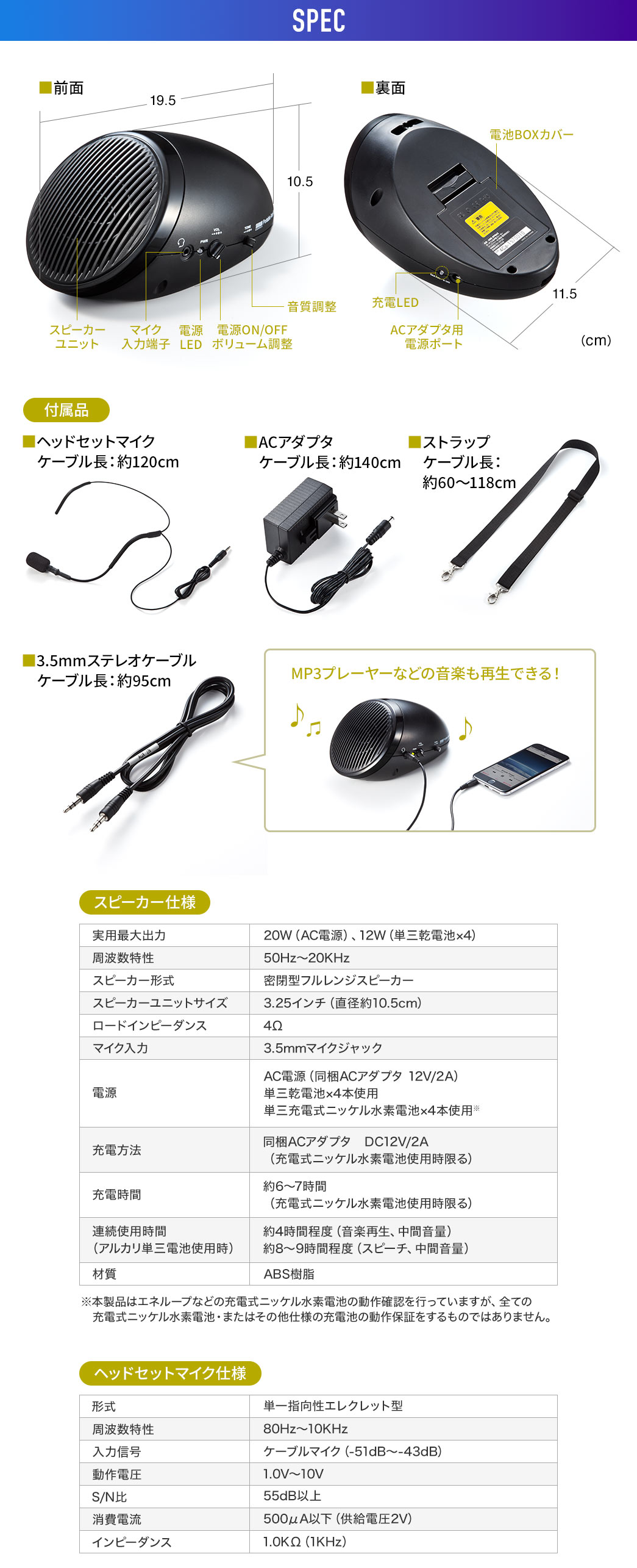 SPEC、付属品、ヘッドセットマイク、ケーブル長:約120cm。ACアダプタ、ケーブル長:約140cm。ストラップ、ケーブル長:約60~118cm。3.5mmステレオケーブル、ケーブル長:約95cm。MP3プレーヤーなどの音楽も再生できます。スピーカー仕様、実用最大出力、20W(AC電源)、12W(単三乾電池×4)。周波数特性、50Hz~20KHz。スピーカー形式、密閉型フルレンジスピーカー。スピーカーユニットサイズ、3.25インチ(直径約10.5cm)。ロードインピーダンス、4Ω。マイク入力、3.5mmマイクジャック。電源、AC電源(同梱ACアダプタ 12V/2A)。充電方法、単三乾電池×4本使用。充電時間、単三充電式ニッケル水素電池×4本使用。連続使用時間 (アルカリ単三電池使用時)、約6~7時間(充電式ニッケル水素電池使用時限る)、約4時間程度(音楽再生、中間音量)、約8~9時間程度(スピーチ、中間音量)。材質、ABS樹脂。※本製品はエネループなどの充電式ニッケル水素電池の動作確認を行っていますが、全ての充電式ニッケル水素電池・またはその他仕様の充電池の動作保証をするものではありません。ヘッドセットマイク仕様、形式、単一指向性エレクレット型。周波数特性、80Hz~10KHz。入力信号、ケーブルマイク(-51dB~-43dB)。動作電圧、1.0V~10V。S/N比、55dB以上。消費電力、500μA以下(供給電圧2V)。インピーダンス、1.0KΩ(1KHz)。