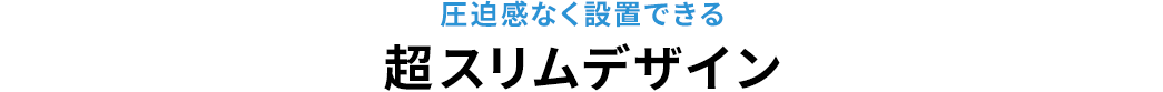 圧迫感なく設置できる超スリムデザイン