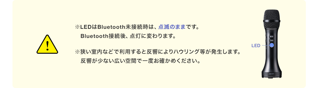 ※LEDはBluetooth未接続時は、点滅のままです。Bluetooth接続後、点灯に変わります。 ※狭い室内などで利用すると反響によりハウリング等が発生します。反響が少ない広い空間で一度お確かめください。