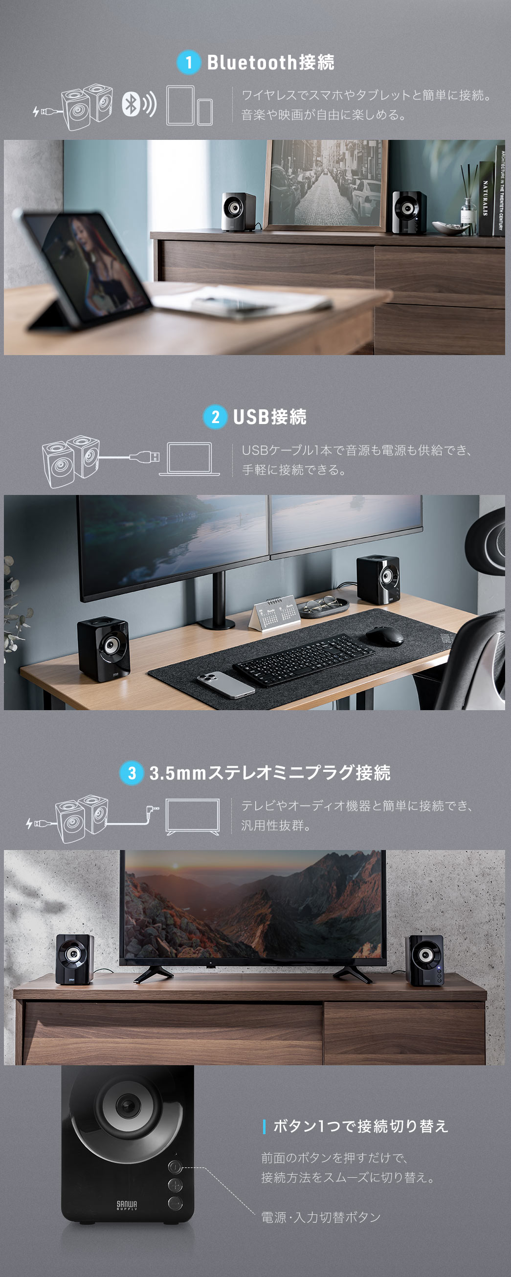 Bluetooth接続でスマホやタブレットとワイヤレス接続でき、音楽や映画を自由に楽しめます。USB接続ではケーブル1本で音源と電源を供給でき、3.5mm接続ならテレビやオーディオ機器とも簡単に接続可能で汎用性も抜群。さらに、前面のボタンで接続方法をスムーズに切り替えられます。