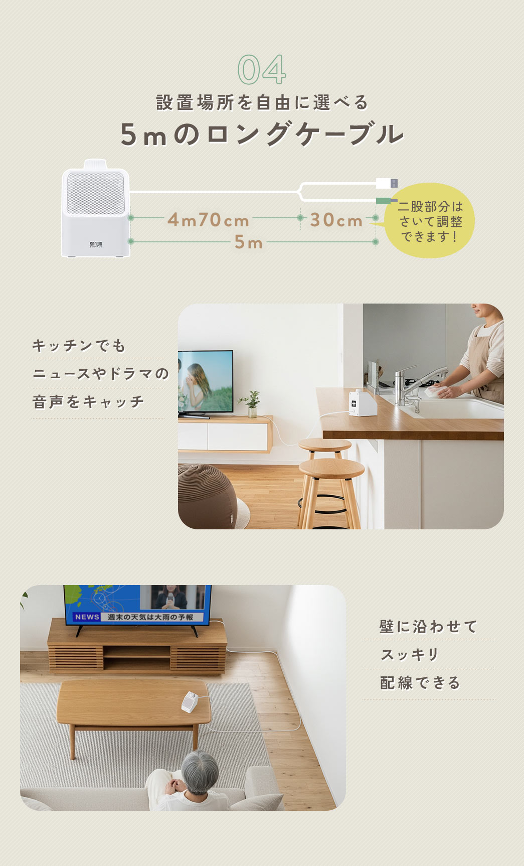5mのロングケーブル設置場所を自由に選ぶことができ、距離の離れたキッチンでもニュースやドラマの音声をキャッチ。コードは壁に沿わせてスッキリ配線することもできます。