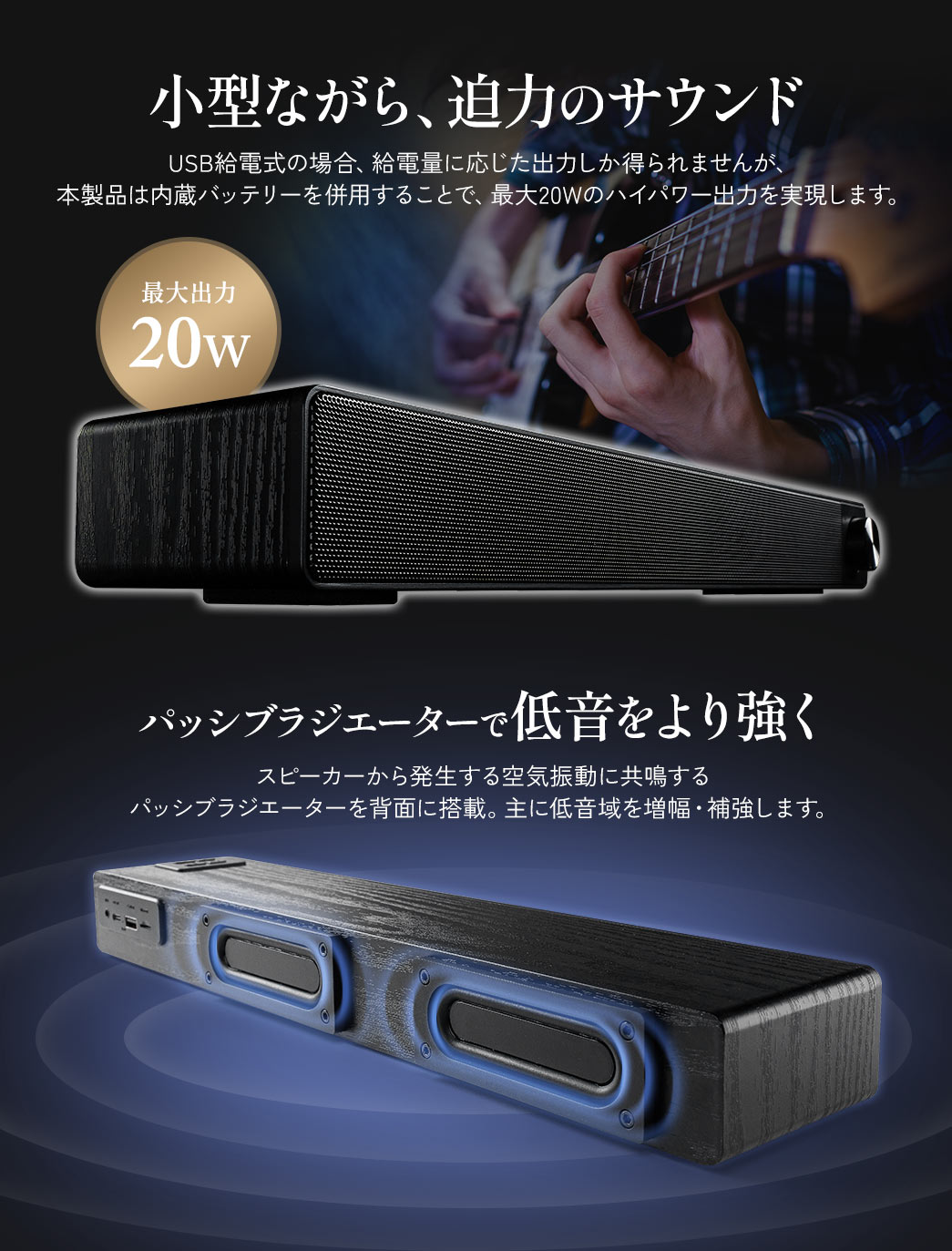 USB給電式では給電量に応じた出力しか得られませんが、本製品は内蔵バッテリー併用で最大20Wのハイパワー出力を実現し、小型ながら迫力のサウンドを再生できます。スピーカーから発生する空気振動に共鳴する パッシブラジエーターを背面に搭載。主に低音域を増幅・補強します。
