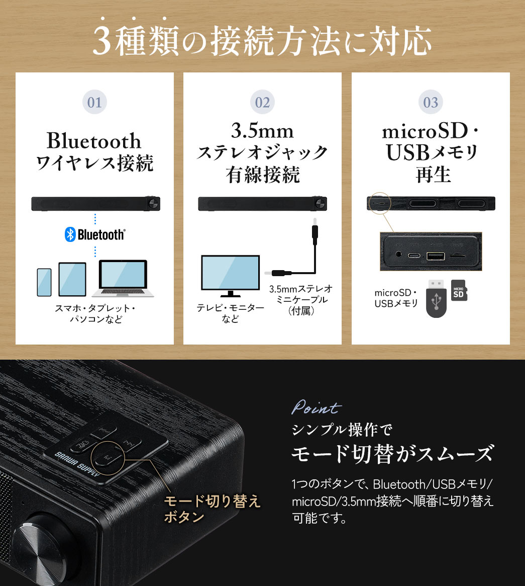 Bluetoothワイヤレス、3.5mm ステレオジャック有線接続、microSD・USBメモリ再生など3種類の接続方法に対応しています。モード切り替えボタンで、Bluetooth/USBメモリ/ microSD/3.5mm接続へ順番に切り替えが可能です。