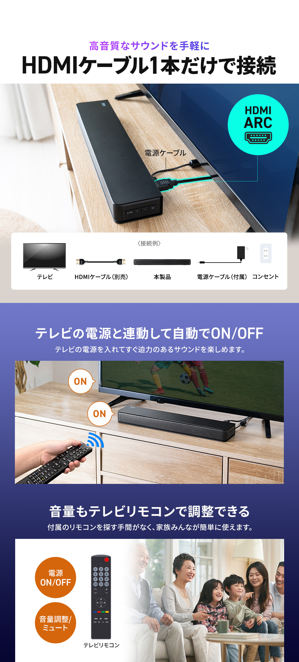 HDMIケーブル1本だけで接続でき、テレビの電源と連動してON・OFFを切り替えるからテレビの電源を入れてすぐ高音質で迫力のあるサウンドを楽しめます。また、音量もテレビリモコンで調整できるため付属のリモコンを探す手間がなく、家族みんなが直感的に使えます。
