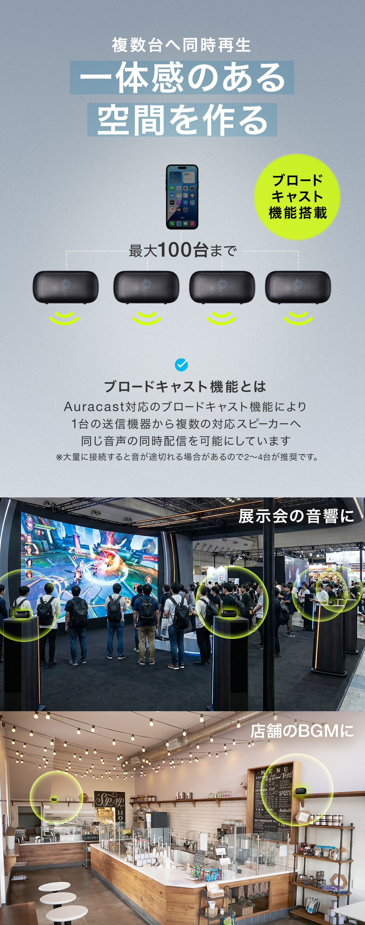 ブロードキャスト機能搭載で複数台へ同時再生可能だから一体感のある空間を作れます。ブロードキャスト機能とは、Auracast対応のブロードキャスト機能により 1台の送信機器から複数の対応スピーカーへ 同じ音声の同時配信を可能にしています。展示会の音響や店舗のBGMにおすすめです。