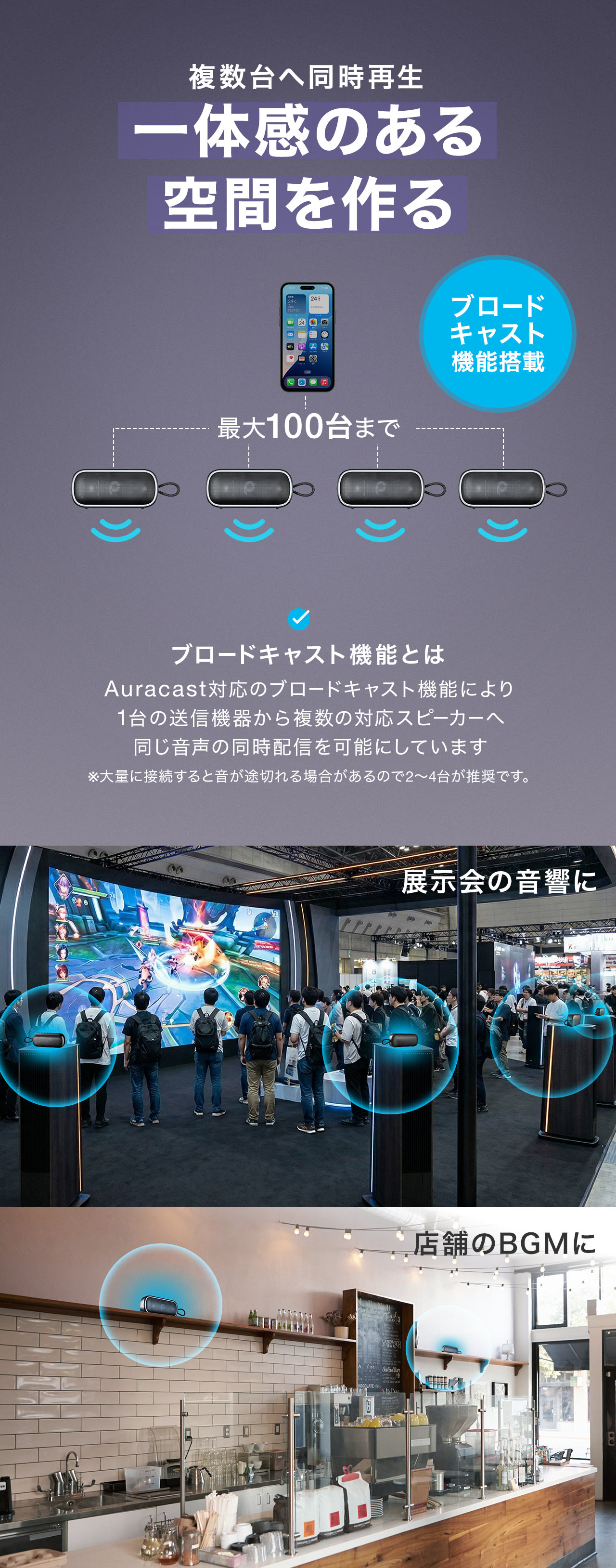 ブロードキャスト機能搭載で複数台へ同時再生可能だから一体感のある空間を作れます。ブロードキャスト機能とは、Auracast対応のブロードキャスト機能により 1台の送信機器から複数の対応スピーカーへ 同じ音声の同時配信を可能にしています。展示会の音響や店舗のBGMにおすすめです。