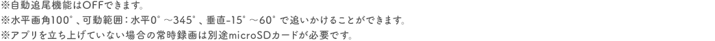 ※自動追尾機能はOFFできます。 ※水平画角100°、可動範囲：水平0°～345°、垂直-15°～60°で追いかけることができます。 ※アプリを立ち上げていない場合の常時録画は別途microSDカードが必要です。