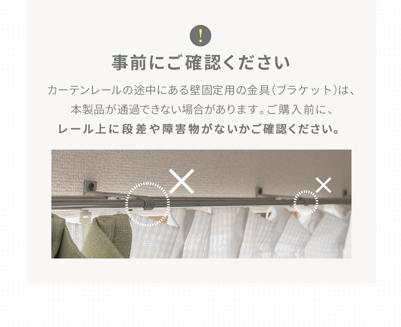 カーテンレールの途中にある壁固定用の金具（ブラケット）は、 本製品が通過できない場合があります。ご購入前に、レール上に段差や障害物がないかご確認ください。