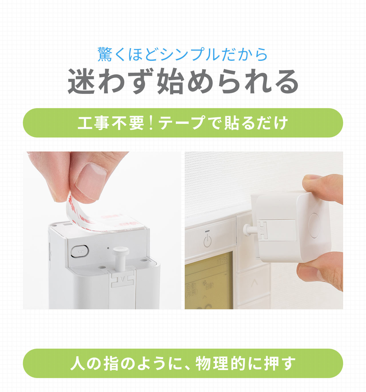驚くほどシンプルだから迷わず始められる。工事不要！テープで貼るだけで設置でき、人の指のように、物理的に押す。