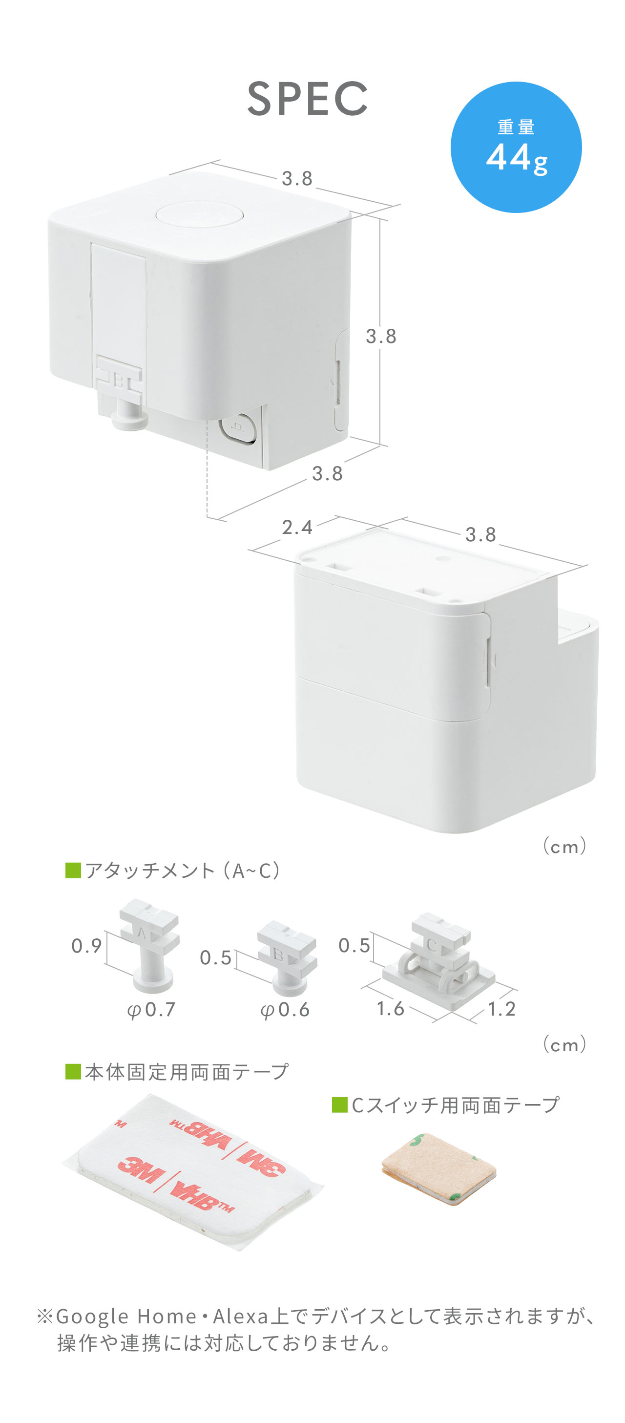 SPEC：幅3.8cm×奥行き3.8cm×高さ3.8cm、貼り付け面は幅3.8cm×奥行き2.4cm。重量44g。アタッチメント3種類と本体固定用画面テープ、Cスイッチ用両面テープを付属しています。※Google Home・Alexa上でデバイスとして表示されますが、操作や連携には対応しておりません。